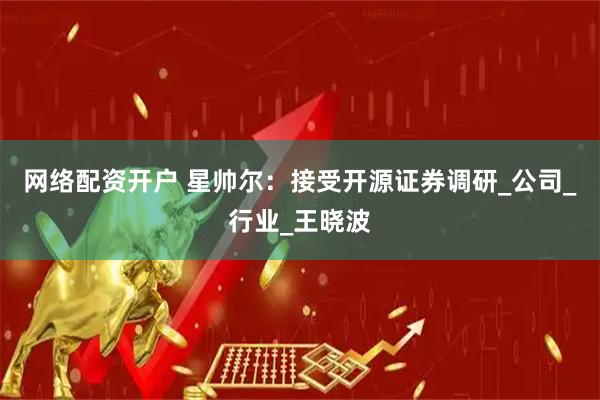 网络配资开户 星帅尔：接受开源证券调研_公司_行业_王晓波
