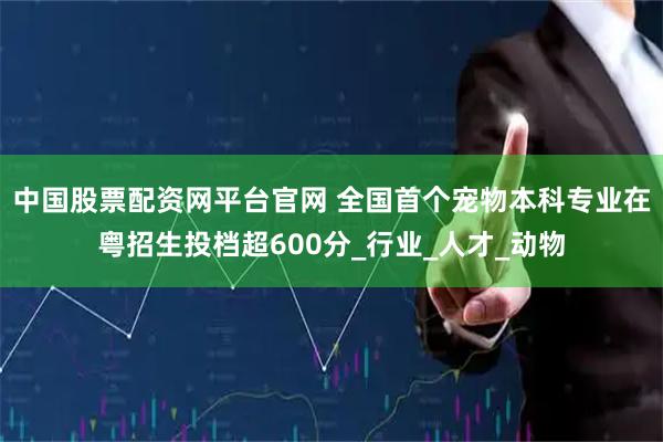 中国股票配资网平台官网 全国首个宠物本科专业在粤招生投档超600分_行业_人才_动物