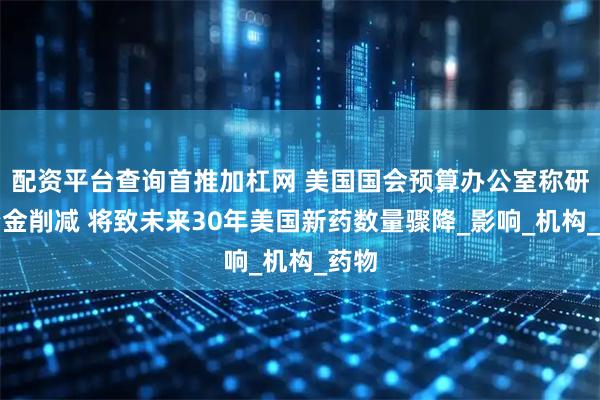 配资平台查询首推加杠网 美国国会预算办公室称研究资金削减 将致未来30年美国新药数量骤降_影响_机构_药物