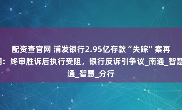 配资查官网 浦发银行2.95亿存款“失踪”案再掀波澜：终审胜诉后执行受阻，银行反诉引争议_南通_智慧_分行