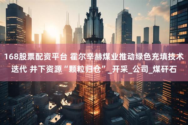 168股票配资平台 霍尔辛赫煤业推动绿色充填技术迭代 井下资源“颗粒归仓”_开采_公司_煤矸石