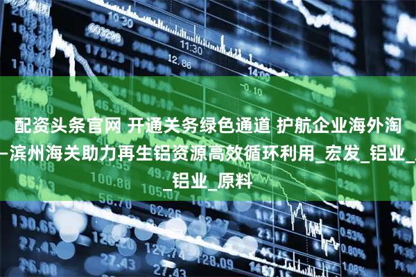 配资头条官网 开通关务绿色通道 护航企业海外淘金——滨州海关助力再生铝资源高效循环利用_宏发_铝业_原料